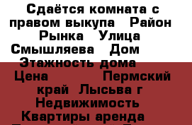 Сдаётся комната с правом выкупа › Район ­ Рынка › Улица ­ Смышляева › Дом ­ 40 › Этажность дома ­ 9 › Цена ­ 5 000 - Пермский край, Лысьва г. Недвижимость » Квартиры аренда   . Пермский край,Лысьва г.